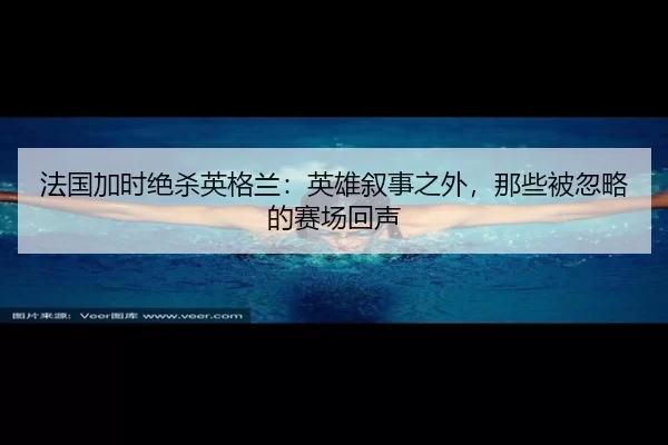 法国加时绝杀英格兰：英雄叙事之外，那些被忽略的赛场回声