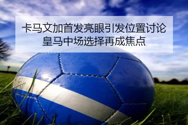 卡马文加首发亮眼引发位置讨论 皇马中场选择再成焦点